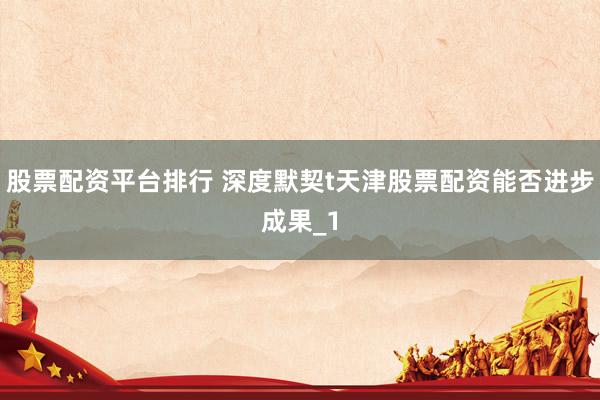 股票配资平台排行 深度默契t天津股票配资能否进步成果_1