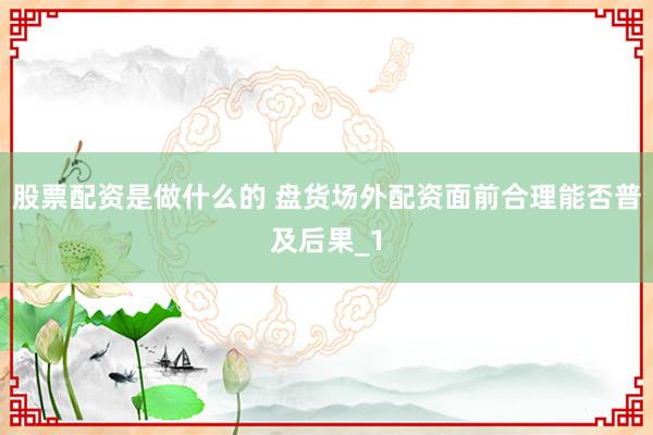 股票配资是做什么的 盘货场外配资面前合理能否普及后果_1