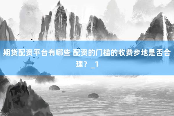 期货配资平台有哪些 配资的门槛的收费步地是否合理？_1