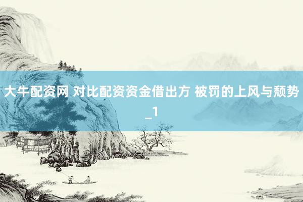 大牛配资网 对比配资资金借出方 被罚的上风与颓势_1