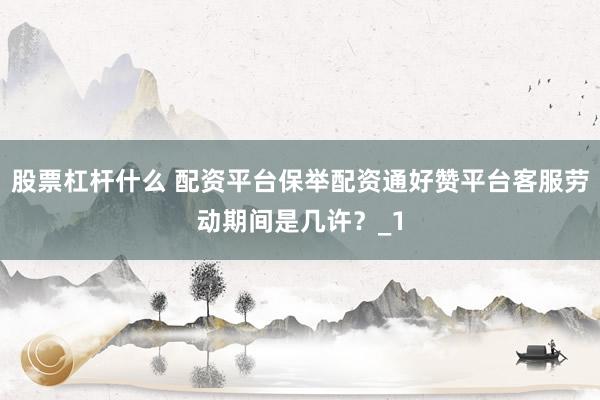 股票杠杆什么 配资平台保举配资通好赞平台客服劳动期间是几许？_1