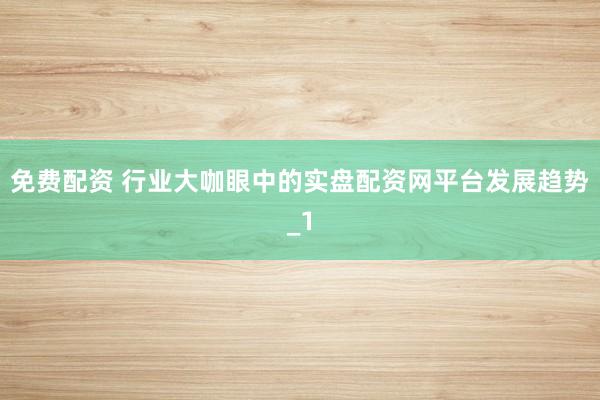 免费配资 行业大咖眼中的实盘配资网平台发展趋势_1
