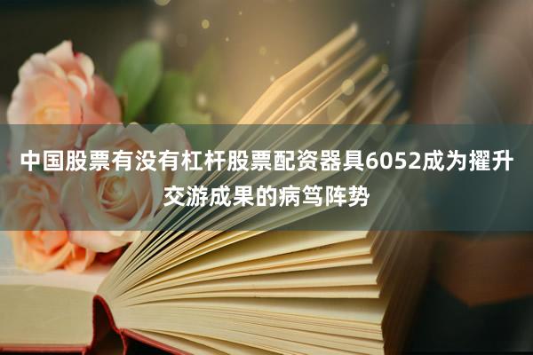 中国股票有没有杠杆股票配资器具6052成为擢升交游成果的病笃阵势