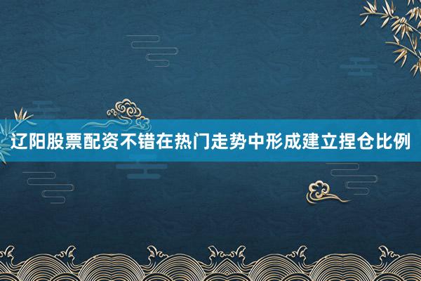 辽阳股票配资不错在热门走势中形成建立捏仓比例