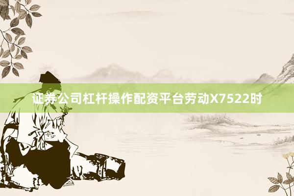 证券公司杠杆操作配资平台劳动X7522时