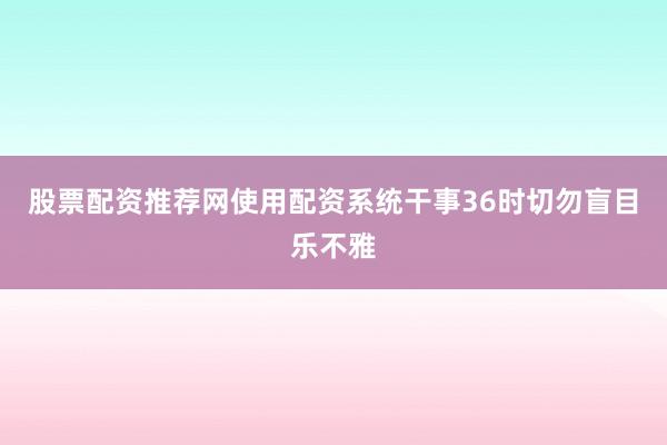 股票配资推荐网使用配资系统干事36时切勿盲目乐不雅