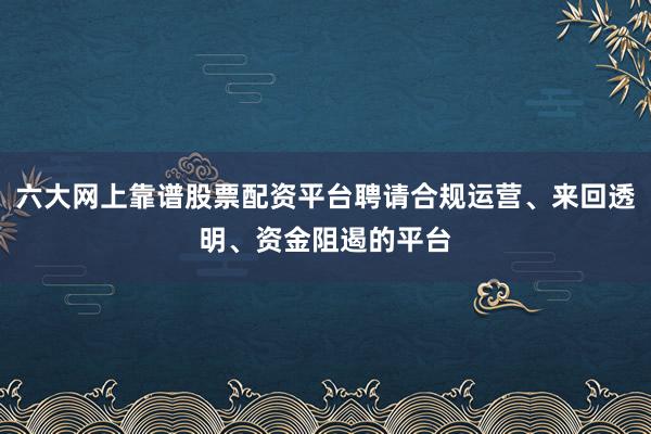 六大网上靠谱股票配资平台聘请合规运营、来回透明、资金阻遏的平台