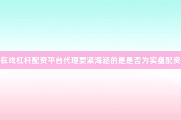 在线杠杆配资平台代理要紧海涵的是是否为实盘配资