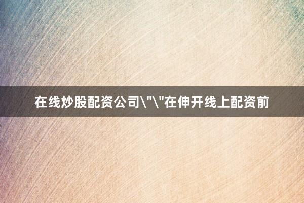 在线炒股配资公司＂＂在伸开线上配资前
