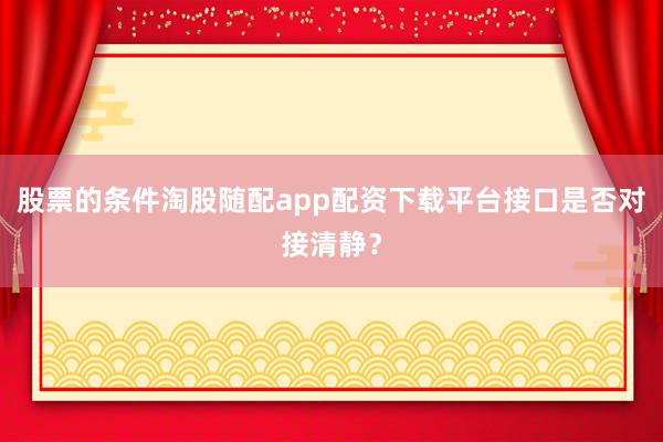 股票的条件淘股随配app配资下载平台接口是否对接清静？