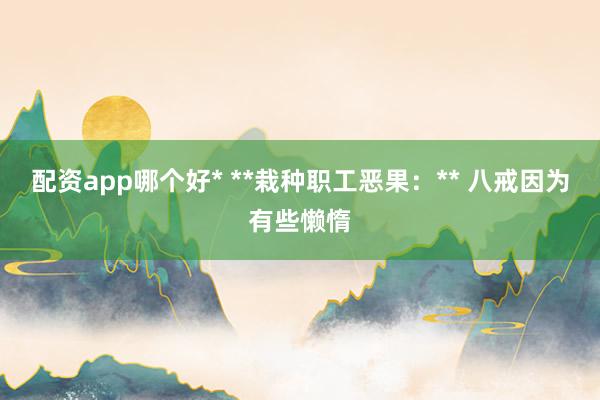 配资app哪个好* **栽种职工恶果：** 八戒因为有些懒惰