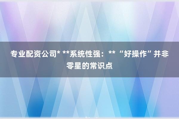 专业配资公司* **系统性强：** “好操作”并非零星的常识点