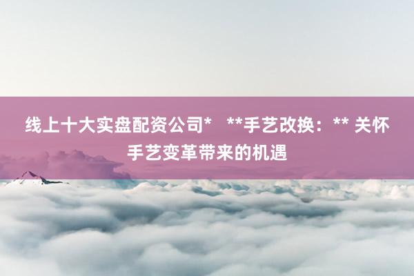 线上十大实盘配资公司*   **手艺改换：** 关怀手艺变革带来的机遇