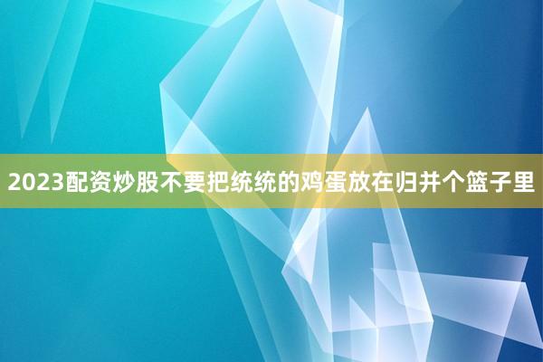 2023配资炒股不要把统统的鸡蛋放在归并个篮子里
