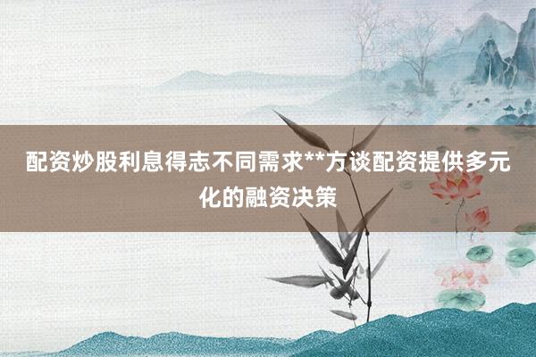 配资炒股利息得志不同需求**方谈配资提供多元化的融资决策