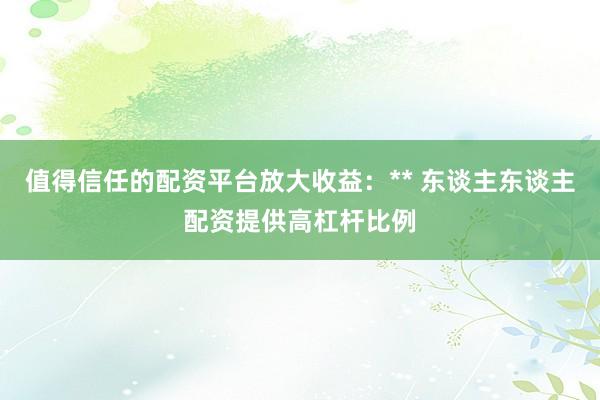 值得信任的配资平台放大收益：** 东谈主东谈主配资提供高杠杆比例