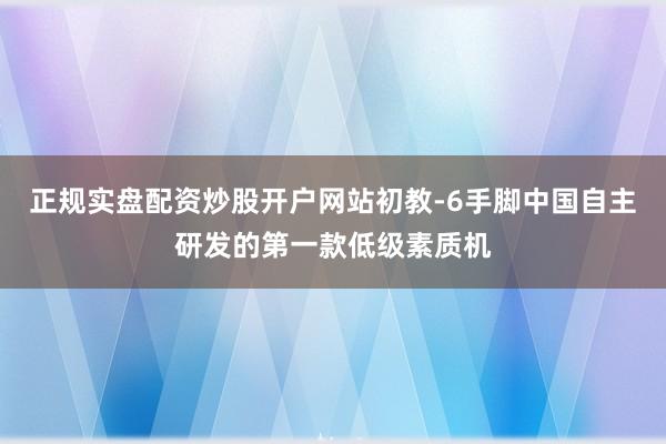 正规实盘配资炒股开户网站初教-6手脚中国自主研发的第一款低级素质机
