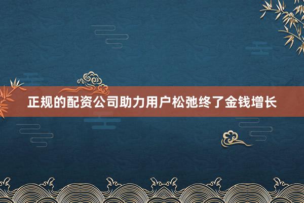正规的配资公司助力用户松弛终了金钱增长