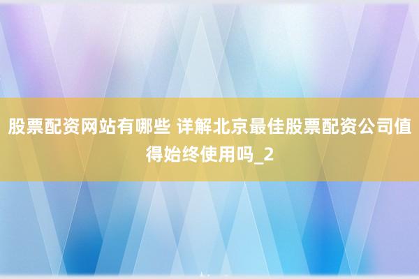 股票配资网站有哪些 详解北京最佳股票配资公司值得始终使用吗_2
