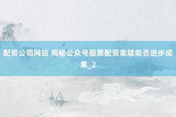 配资公司网站 揭秘公众号股票配资案牍能否进步成果_2
