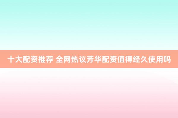十大配资推荐 全网热议芳华配资值得经久使用吗