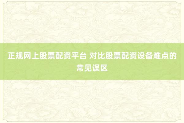 正规网上股票配资平台 对比股票配资设备难点的常见误区
