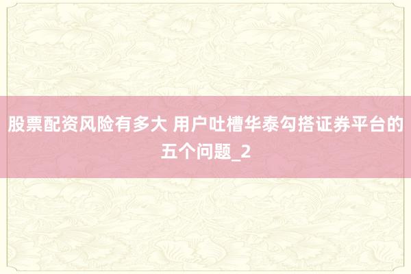 股票配资风险有多大 用户吐槽华泰勾搭证券平台的五个问题_2
