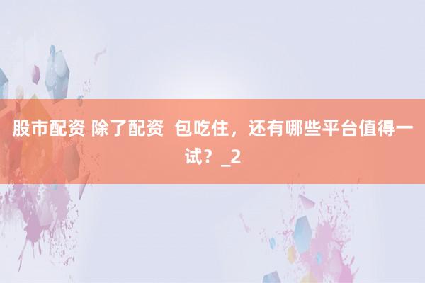 股市配资 除了配资  包吃住，还有哪些平台值得一试？_2