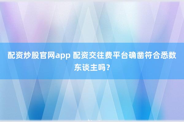 配资炒股官网app 配资交往费平台确凿符合悉数东谈主吗？