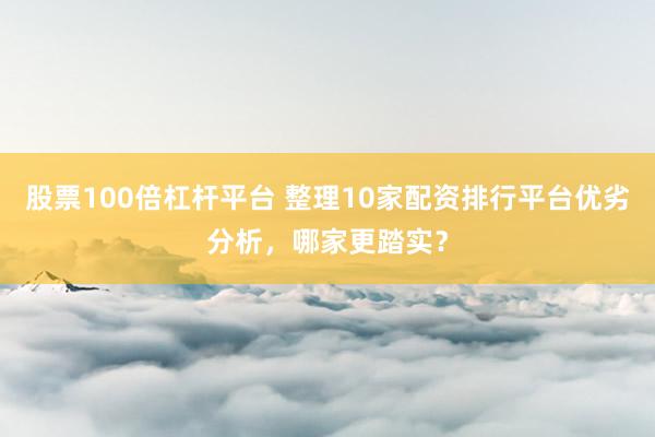 股票100倍杠杆平台 整理10家配资排行平台优劣分析，哪家更踏实？
