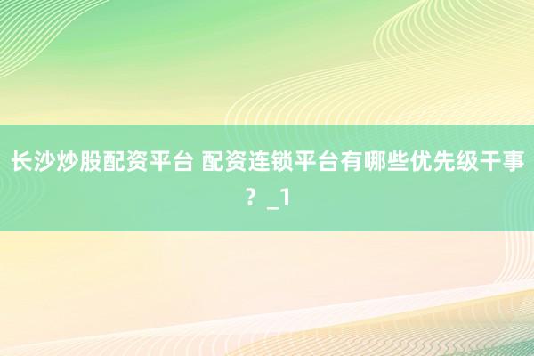 长沙炒股配资平台 配资连锁平台有哪些优先级干事？_1