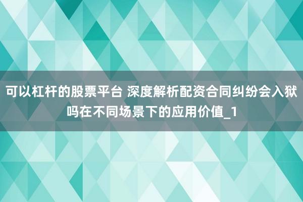 可以杠杆的股票平台 深度解析配资合同纠纷会入狱吗在不同场景下的应用价值_1