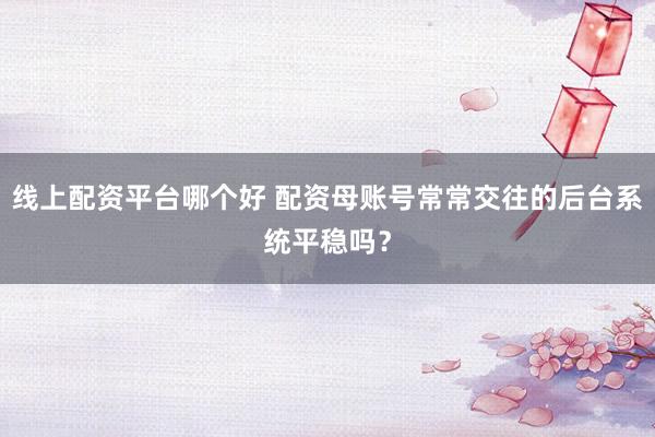 线上配资平台哪个好 配资母账号常常交往的后台系统平稳吗？