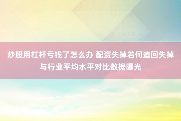 炒股用杠杆亏钱了怎么办 配资失掉若何追回失掉与行业平均水平对比数据曝光