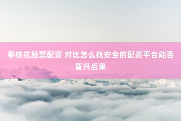 攀枝花股票配资 对比怎么找安全的配资平台能否晋升后果