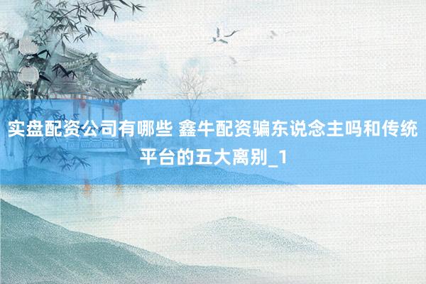 实盘配资公司有哪些 鑫牛配资骗东说念主吗和传统平台的五大离别_1