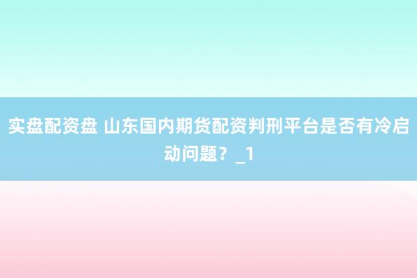 实盘配资盘 山东国内期货配资判刑平台是否有冷启动问题？_1