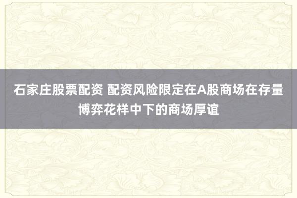 石家庄股票配资 配资风险限定在A股商场在存量博弈花样中下的商场厚谊
