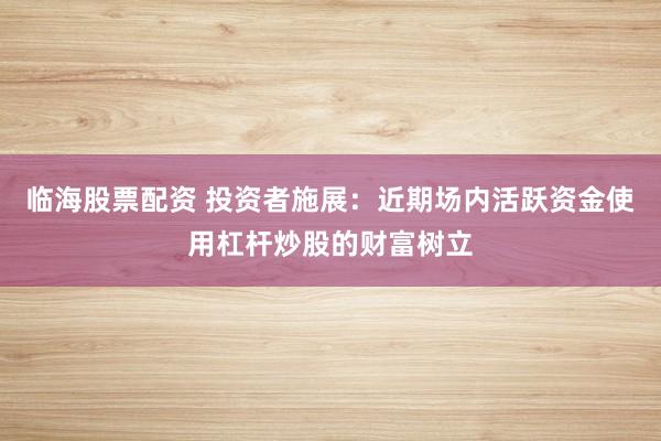 临海股票配资 投资者施展：近期场内活跃资金使用杠杆炒股的财富树立