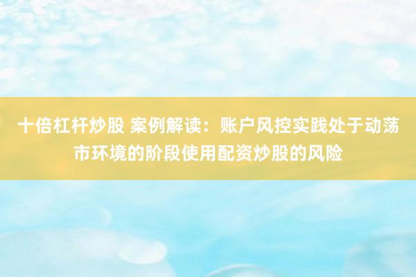 十倍杠杆炒股 案例解读：账户风控实践处于动荡市环境的阶段使用配资炒股的风险