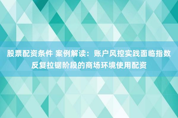 股票配资条件 案例解读：账户风控实践面临指数反复拉锯阶段的商场环境使用配资