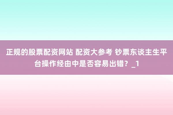 正规的股票配资网站 配资大参考 钞票东谈主生平台操作经由中是否容易出错？_1