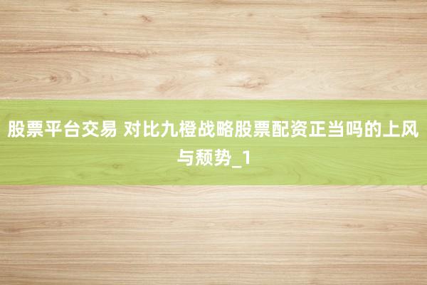 股票平台交易 对比九橙战略股票配资正当吗的上风与颓势_1
