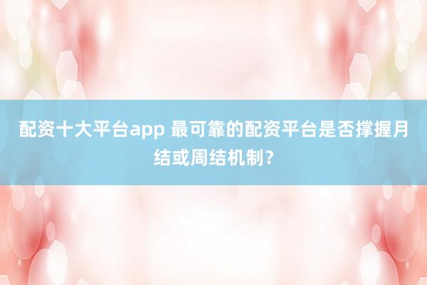配资十大平台app 最可靠的配资平台是否撑握月结或周结机制？