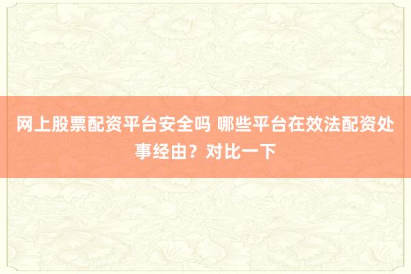 网上股票配资平台安全吗 哪些平台在效法配资处事经由？对比一下