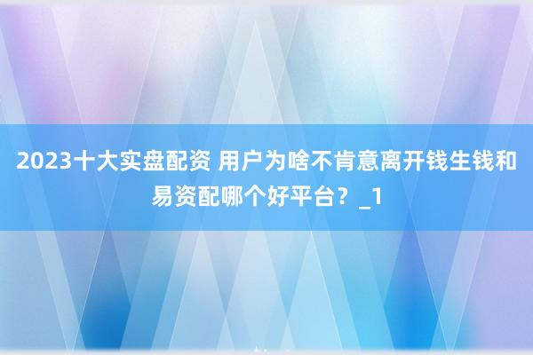 2023十大实盘配资 用户为啥不肯意离开钱生钱和易资配哪个好平台？_1