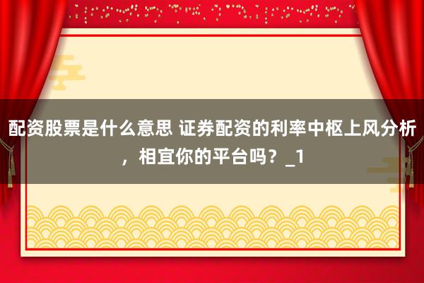 配资股票是什么意思 证券配资的利率中枢上风分析，相宜你的平台吗？_1