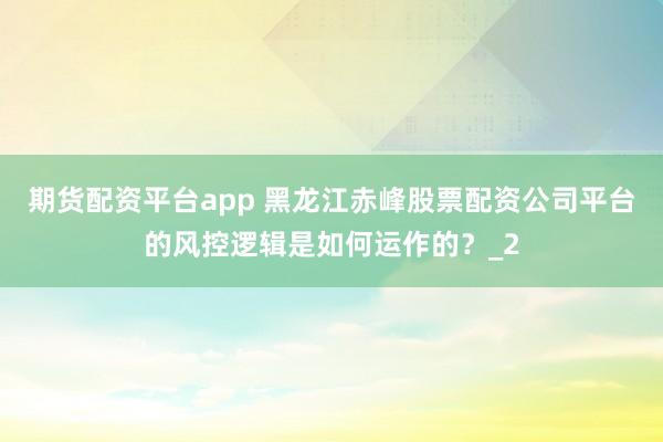 期货配资平台app 黑龙江赤峰股票配资公司平台的风控逻辑是如何运作的？_2