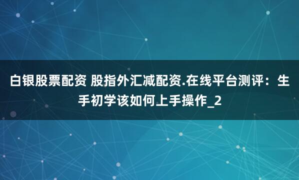 白银股票配资 股指外汇减配资.在线平台测评：生手初学该如何上手操作_2
