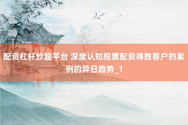 配资杠杆炒股平台 深度认知股票配资得胜客户的案例的异日趋势_1